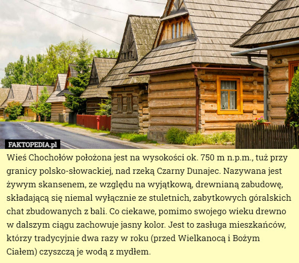 Wieś Chochołów położona jest na wysokości ok. 750 m n.p.m., tuż przy granicy polsko-słowackiej, nad rzeką Czarny Dunajec. Nazywana jest żywym skansenem, ze względu na wyjątkową, drewnianą zabudowę, składającą się niemal wyłącznie ze stuletnich, zabytkowych góralskich chat zbudowanych z bali. Co ciekawe, pomimo swojego wieku drewno w dalszym ciągu zachowuje jasny kolor. Jest to zasługa mieszkańców, którzy tradycyjnie dwa razy w roku (przed Wielkanocą i Bożym Ciałem) czyszczą je wodą z mydłem. 