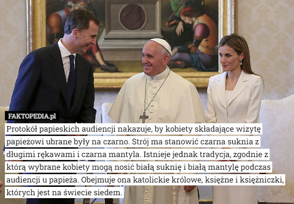 Protokół papieskich audiencji nakazuje, by kobiety składające wizytę papieżowi ubrane były na czarno. Strój ma stanowić czarna suknia z długimi rękawami i czarna mantyla. Istnieje jednak tradycja, zgodnie z którą wybrane kobiety mogą nosić białą suknię i białą mantylę podczas audiencji u papieża. Obejmuje ona katolickie królowe, księżne i księżniczki, których jest na świecie siedem. 
