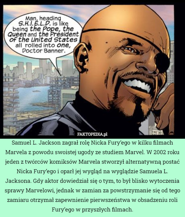 Samuel L. Jackson zagrał rolę Nicka Fury’ego w kilku filmach Marvela z powodu swoistej ugody ze studiem Marvel. W 2002 roku jeden z twórców komiksów Marvela stworzył alternatywną postać Nicka Fury’ego i oparł jej wygląd na wyglądzie Samuela L. Jacksona. Gdy aktor dowiedział się o tym, to był blisko wytoczenia sprawy Marvelowi, jednak w zamian za powstrzymanie się od tego zamiaru otrzymał zapewnienie pierwszeństwa w obsadzeniu roli Fury’ego w przyszłych filmach. 