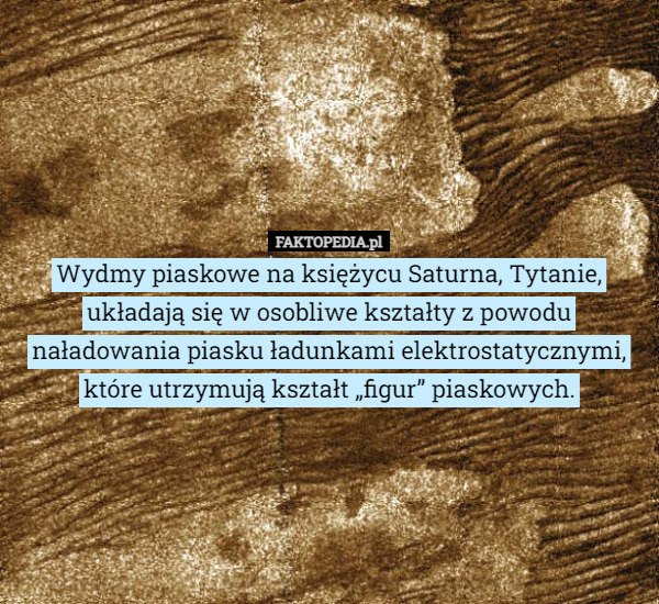 Wydmy piaskowe na księżycu Saturna, Tytanie, układają się w osobliwe kształty z powodu naładowania piasku ładunkami elektrostatycznymi, które utrzymują kształt „figur” piaskowych. 