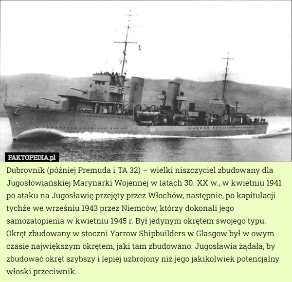 Dubrovnik (później Premuda i TA 32) – wielki niszczyciel zbudowany dla Jugosłowiańskiej Marynarki Wojennej w latach 30. XX w., w kwietniu 1941 po ataku na Jugosławię przejęty przez Włochów, następnie, po kapitulacji tychże we wrześniu 1943 przez Niemców, którzy dokonali jego samozatopienia w kwietniu 1945 r. Był jedynym okrętem swojego typu.
Okręt zbudowany w stoczni Yarrow Shipbuilders w Glasgow był w owym czasie największym okrętem, jaki tam zbudowano. Jugosławia żądała, by zbudować okręt szybszy i lepiej uzbrojony niż jego jakikolwiek potencjalny włoski przeciwnik. 