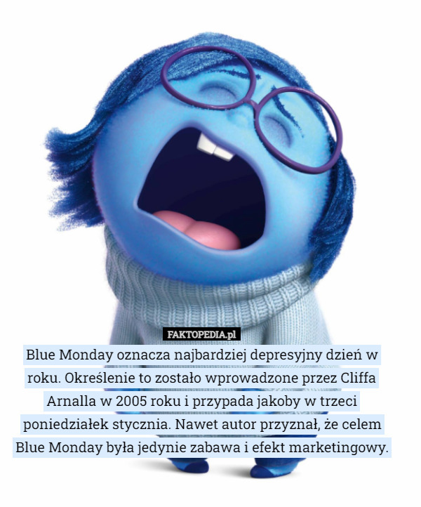 Blue Monday oznacza najbardziej depresyjny dzień w roku. Określenie to zostało wprowadzone przez Cliffa Arnalla w 2005 roku i przypada jakoby w trzeci poniedziałek stycznia. Nawet autor przyznał, że celem Blue Monday była jedynie zabawa i efekt marketingowy. 