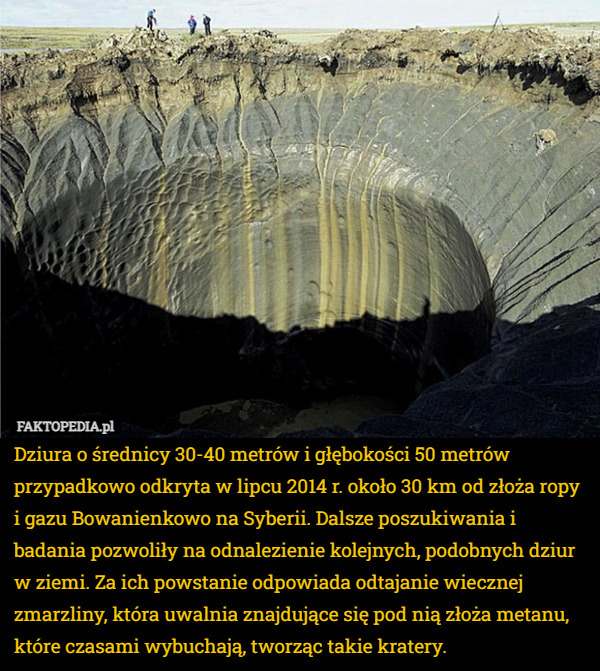 Dziura o średnicy 30-40 metrów i głębokości 50 metrów przypadkowo odkryta w lipcu 2014 r. około 30 km od złoża ropy i gazu Bowanienkowo na Syberii. Dalsze poszukiwania i badania pozwoliły na odnalezienie kolejnych, podobnych dziur w ziemi. Za ich powstanie odpowiada odtajanie wiecznej zmarzliny, która uwalnia znajdujące się pod nią złoża metanu, które czasami wybuchają, tworząc takie kratery. 