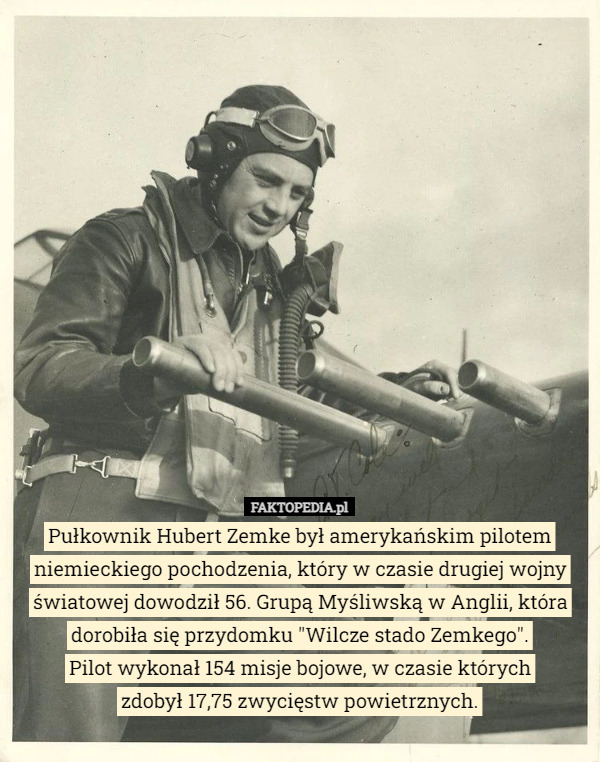 Pułkownik Hubert Zemke był amerykańskim pilotem niemieckiego pochodzenia, który w czasie drugiej wojny światowej dowodził 56. Grupą Myśliwską w Anglii, która dorobiła się przydomku "Wilcze stado Zemkego".
Pilot wykonał 154 misje bojowe, w czasie których
 zdobył 17,75 zwycięstw powietrznych. 
