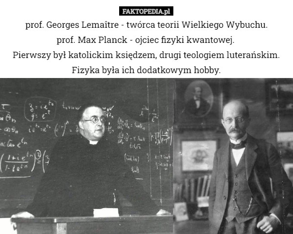 prof. Georges Lemaître - twórca teorii Wielkiego Wybuchu.
prof. Max Planck - ojciec fizyki kwantowej. 
Pierwszy był katolickim księdzem, drugi teologiem luterańskim. Fizyka była ich dodatkowym hobby. 