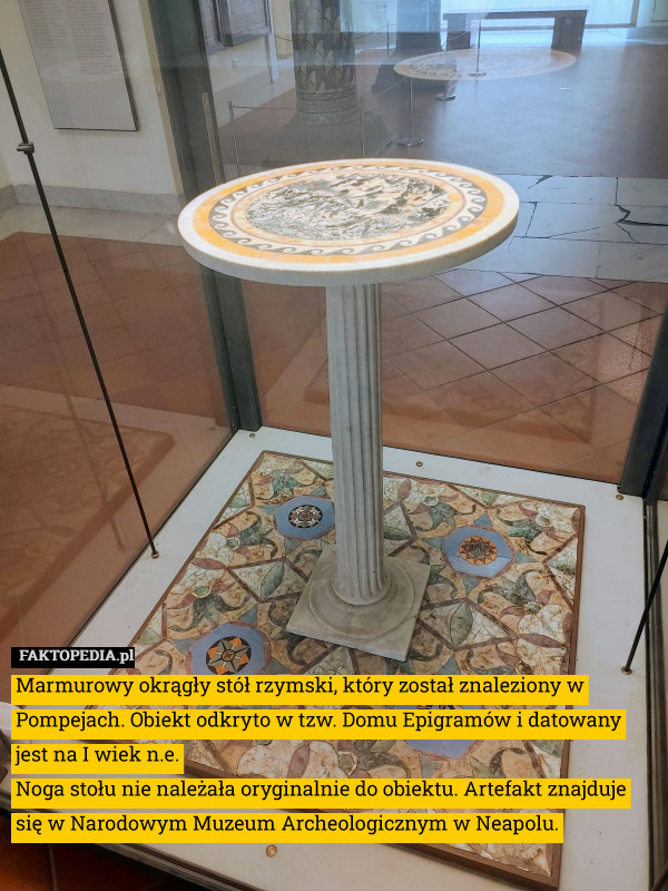 Marmurowy okrągły stół rzymski, który został znaleziony w Pompejach. Obiekt odkryto w tzw. Domu Epigramów i datowany jest na I wiek n.e.
Noga stołu nie należała oryginalnie do obiektu. Artefakt znajduje się w Narodowym Muzeum Archeologicznym w Neapolu. 