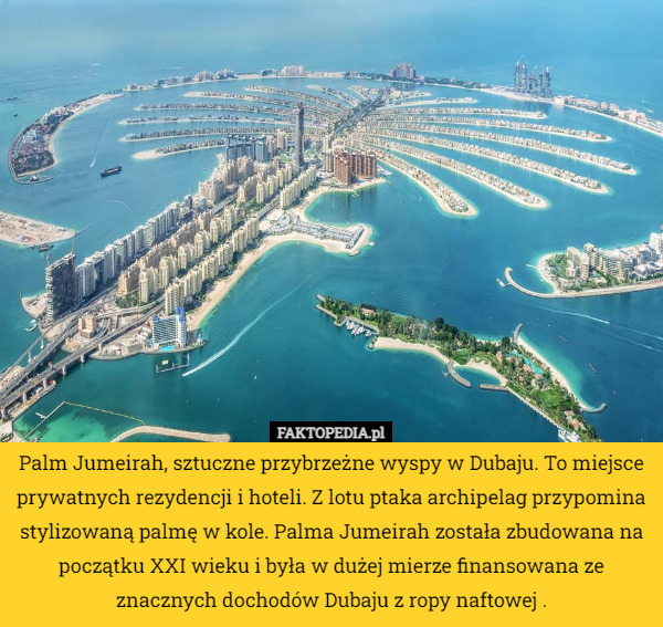 Palm Jumeirah, sztuczne przybrzeżne wyspy w Dubaju. To miejsce prywatnych rezydencji i hoteli. Z lotu ptaka archipelag przypomina stylizowaną palmę w kole. Palma Jumeirah została zbudowana na początku XXI wieku i była w dużej mierze finansowana ze znacznych dochodów Dubaju z ropy naftowej . 