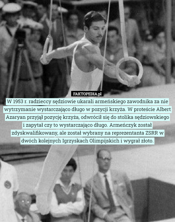 W 1953 r. radzieccy sędziowie ukarali armeńskiego zawodnika za nie wytrzymanie wystarczająco długo w pozycji krzyża. W proteście Albert Azaryan przyjął pozycję krzyża, odwrócił się do stolika sędziowskiego
 i zapytał czy to wystarczająco długo. Armeńczyk został zdyskwalifikowany, ale został wybrany na reprezentanta ZSRR w dwóch kolejnych Igrzyskach Olimpijskich i wygrał złoto. 