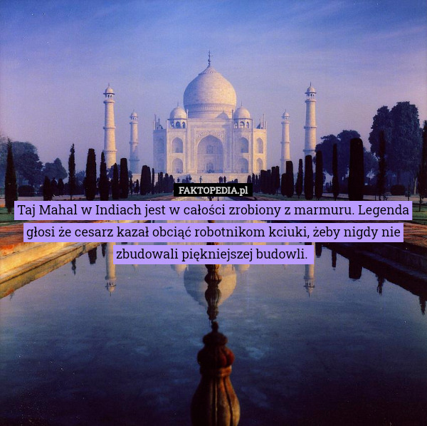 Taj Mahal w Indiach jest w całości zrobiony z marmuru. Legenda głosi że cesarz kazał obciąć robotnikom kciuki, żeby nigdy nie zbudowali piękniejszej budowli. 