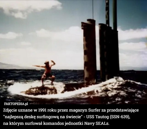 Zdjęcie uznane w 1991 roku przez magazyn Surfer za przedstawiające "najlepszą deskę surfingową na świecie" - USS Tautog (SSN-639),
 na którym surfował komandos jednostki Navy SEALs. 