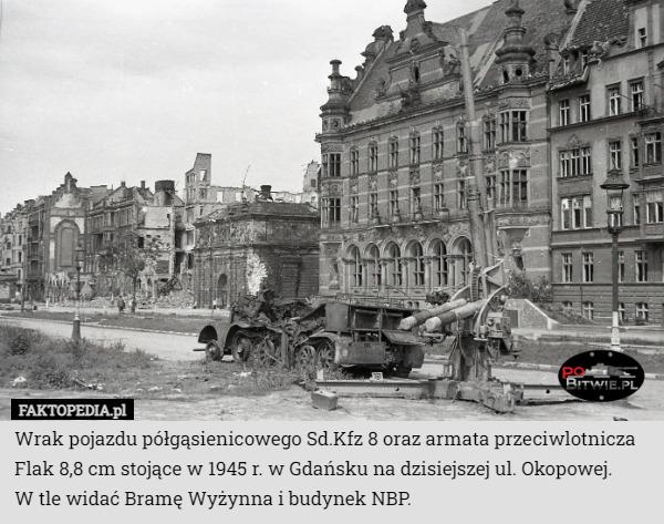 Wrak pojazdu półgąsienicowego Sd.Kfz 8 oraz armata przeciwlotnicza Flak 8,8 cm stojące w 1945 r. w Gdańsku na dzisiejszej ul. Okopowej.
 W tle widać Bramę Wyżynna i budynek NBP. 