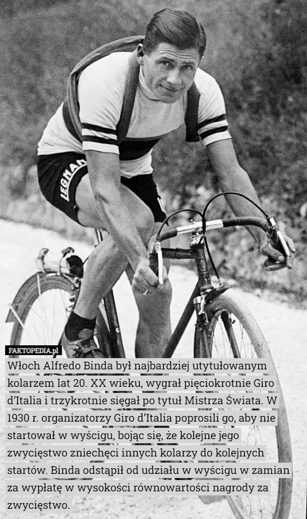 Włoch Alfredo Binda był najbardziej utytułowanym kolarzem lat 20. XX wieku, wygrał pięciokrotnie Giro d’Italia i trzykrotnie sięgał po tytuł Mistrza Świata. W 1930 r. organizatorzy Giro d’Italia poprosili go, aby nie startował w wyścigu, bojąc się, że kolejne jego zwycięstwo zniechęci innych kolarzy do kolejnych startów. Binda odstąpił od udziału w wyścigu w zamian za wypłatę w wysokości równowartości nagrody za zwycięstwo. 