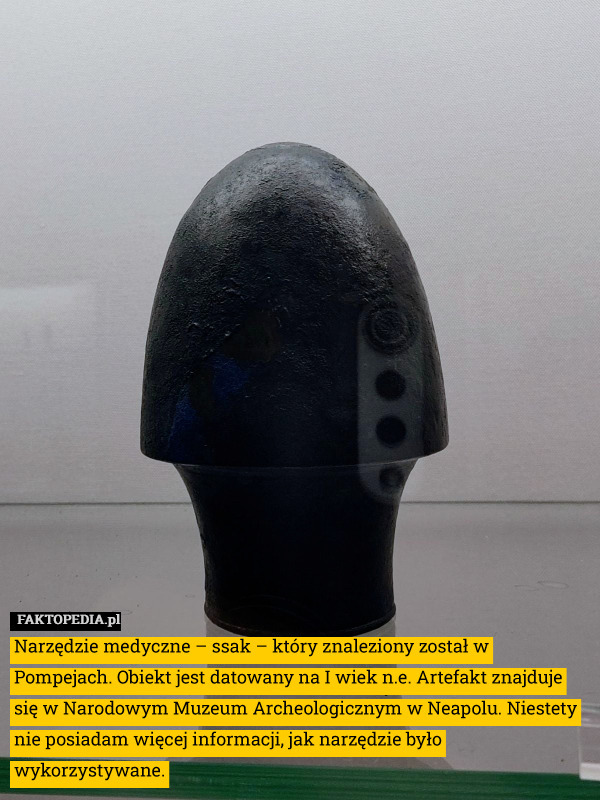 Narzędzie medyczne – ssak – który znaleziony został w Pompejach. Obiekt jest datowany na I wiek n.e. Artefakt znajduje się w Narodowym Muzeum Archeologicznym w Neapolu. Niestety nie posiadam więcej informacji, jak narzędzie było wykorzystywane. 