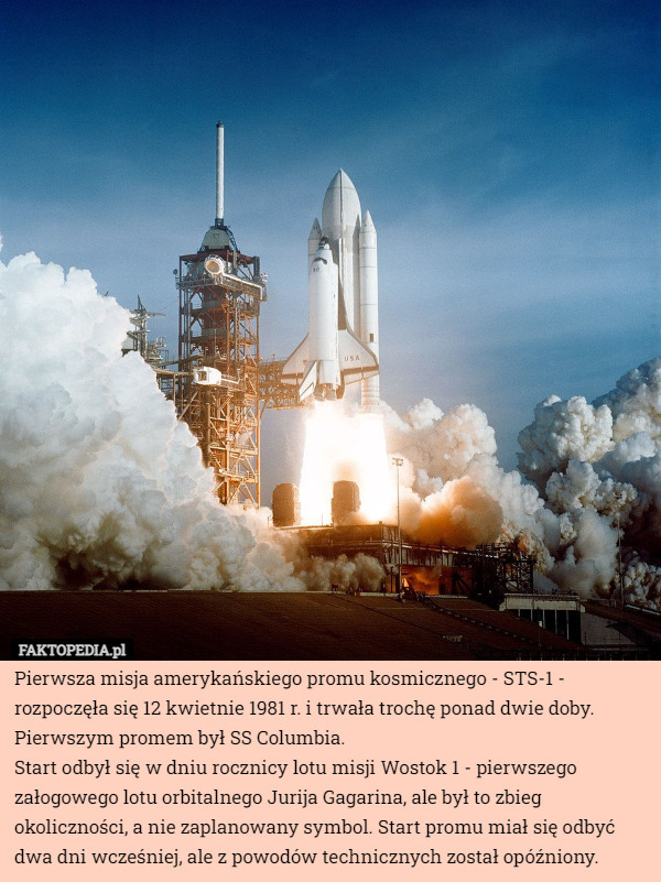Pierwsza misja amerykańskiego promu kosmicznego - STS-1 - rozpoczęła się 12 kwietnie 1981 r. i trwała trochę ponad dwie doby. Pierwszym promem był SS Columbia.
Start odbył się w dniu rocznicy lotu misji Wostok 1 - pierwszego załogowego lotu orbitalnego Jurija Gagarina, ale był to zbieg okoliczności, a nie zaplanowany symbol. Start promu miał się odbyć dwa dni wcześniej, ale z powodów technicznych został opóźniony. 