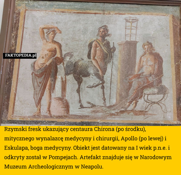 Rzymski fresk ukazujący centaura Chirona (po środku), mitycznego wynalazcę medycyny i chirurgii, Apollo (po lewej) i Eskulapa, boga medycyny. Obiekt jest datowany na I wiek p.n.e. i odkryty został w Pompejach. Artefakt znajduje się w Narodowym Muzeum Archeologicznym w Neapolu. 