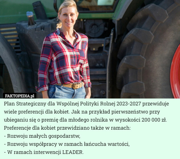 Plan Strategiczny dla Wspólnej Polityki Rolnej 2023-2027 przewiduje wiele preferencji dla kobiet. Jak na przykład pierwszeństwo przy ubieganiu się o premię dla młodego rolnika w wysokości 200 000 zł. Preferencje dla kobiet przewidziano także w ramach: 
- Rozwoju małych gospodarstw, 
- Rozwoju współpracy w ramach łańcucha wartości,
- W ramach interwencji LEADER. 