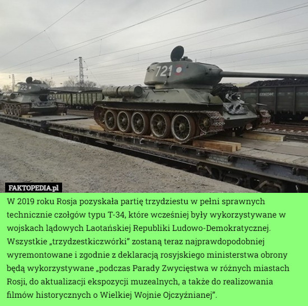 W 2019 roku Rosja pozyskała partię trzydziestu w pełni sprawnych technicznie czołgów typu T-34, które wcześniej były wykorzystywane w wojskach lądowych Laotańskiej Republiki Ludowo-Demokratycznej. Wszystkie „trzydzestkiczwórki” zostaną teraz najprawdopodobniej wyremontowane i zgodnie z deklaracją rosyjskiego ministerstwa obrony będą wykorzystywane „podczas Parady Zwycięstwa w różnych miastach Rosji, do aktualizacji ekspozycji muzealnych, a także do realizowania filmów historycznych o Wielkiej Wojnie Ojczyźnianej”. 