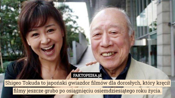 Shigeo Tokuda to japoński gwiazdor filmów dla dorosłych, który kręcił filmy jeszcze grubo po osiągnięciu osiemdziesiątego roku życia. 