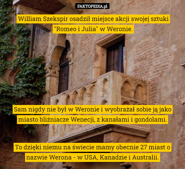 William Szekspir osadził miejsce akcji swojej sztuki "Romeo i Julia" w Weronie. To dzięki niemu na świecie mamy obecnie 27 miast o nazwie Werona - w USA, Kanadzie i Australii. Sam nigdy nie był w Weronie i wyobrażał sobie ją jako miasto bliźniacze Wenecji, z kanałami i gondolami. 