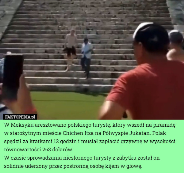 W Meksyku aresztowano polskiego turystę, który wszedł na piramidę w starożytnym mieście Chichen Itza na Półwyspie Jukatan. Polak spędził za kratkami 12 godzin i musiał zapłacić grzywnę w wysokości równowartości 263 dolarów.
W czasie sprowadzania niesfornego turysty z zabytku został on solidnie uderzony przez postronną osobę kijem w głowę. 