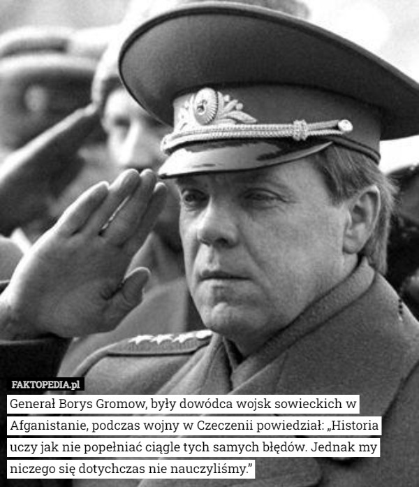 Generał Borys Gromow, były dowódca wojsk sowieckich w Afganistanie, podczas wojny w Czeczenii powiedział: „Historia uczy jak nie popełniać ciągle tych samych błędów. Jednak my niczego się dotychczas nie nauczyliśmy.” 