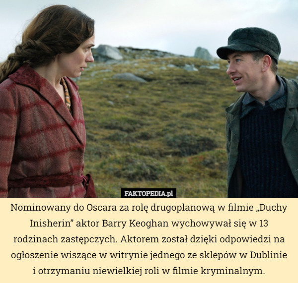 Nominowany do Oscara za rolę drugoplanową w filmie „Duchy Inisherin” aktor Barry Keoghan wychowywał się w 13 rodzinach zastępczych. Aktorem został dzięki odpowiedzi na ogłoszenie wiszące w witrynie jednego ze sklepów w Dublinie
 i otrzymaniu niewielkiej roli w filmie kryminalnym. 