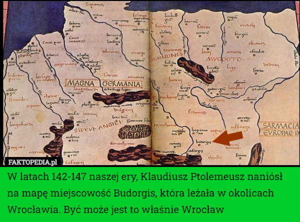 W latach 142-147 naszej ery, Klaudiusz Ptolemeusz naniósł na mapę miejscowość Budorgis, która leżała w okolicach Wrocławia. Być może jest to właśnie Wrocław 