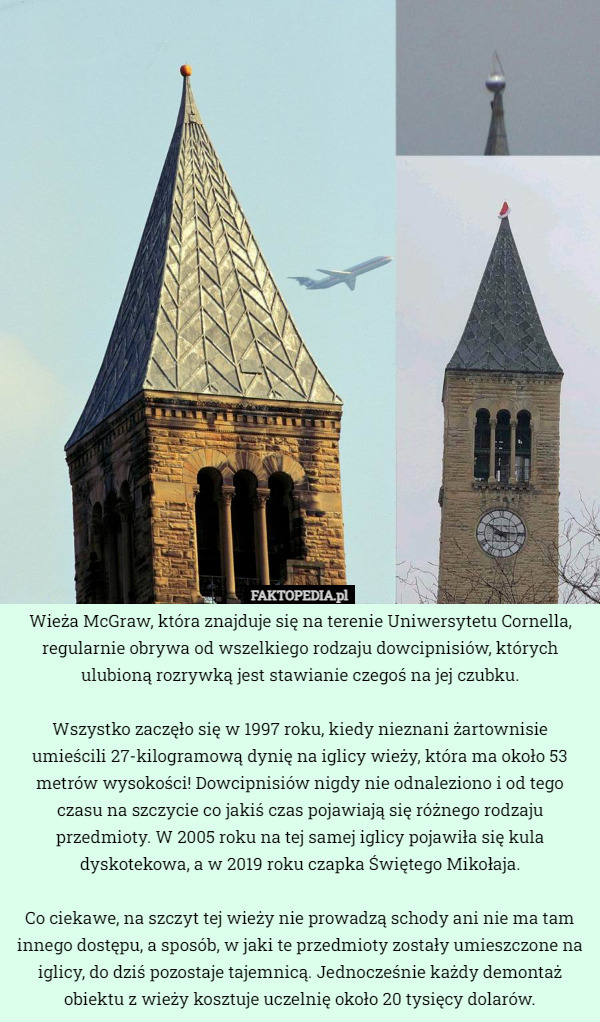 Wieża McGraw, która znajduje się na terenie Uniwersytetu Cornella, regularnie obrywa od wszelkiego rodzaju dowcipnisiów, których ulubioną rozrywką jest stawianie czegoś na jej czubku.

Wszystko zaczęło się w 1997 roku, kiedy nieznani żartownisie umieścili 27-kilogramową dynię na iglicy wieży, która ma około 53 metrów wysokości! Dowcipnisiów nigdy nie odnaleziono i od tego czasu na szczycie co jakiś czas pojawiają się różnego rodzaju przedmioty. W 2005 roku na tej samej iglicy pojawiła się kula dyskotekowa, a w 2019 roku czapka Świętego Mikołaja.

Co ciekawe, na szczyt tej wieży nie prowadzą schody ani nie ma tam innego dostępu, a sposób, w jaki te przedmioty zostały umieszczone na iglicy, do dziś pozostaje tajemnicą. Jednocześnie każdy demontaż obiektu z wieży kosztuje uczelnię około 20 tysięcy dolarów. 