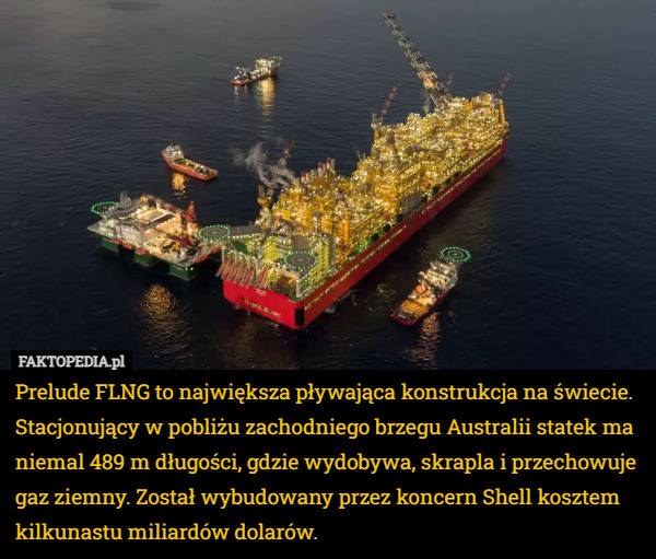 Prelude FLNG to największa pływająca konstrukcja na świecie. Stacjonujący w pobliżu zachodniego brzegu Australii statek ma niemal 489 m długości, gdzie wydobywa, skrapla i przechowuje gaz ziemny. Został wybudowany przez koncern Shell kosztem kilkunastu miliardów dolarów. 