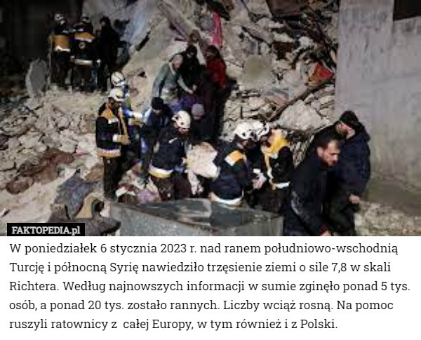W poniedziałek 6 stycznia 2023 r. nad ranem południowo-wschodnią Turcję i północną Syrię nawiedziło trzęsienie ziemi o sile 7,8 w skali Richtera. Według najnowszych informacji w sumie zginęło ponad 5 tys. osób, a ponad 20 tys. zostało rannych. Liczby wciąż rosną. Na pomoc ruszyli ratownicy z  całej Europy, w tym również i z Polski. 