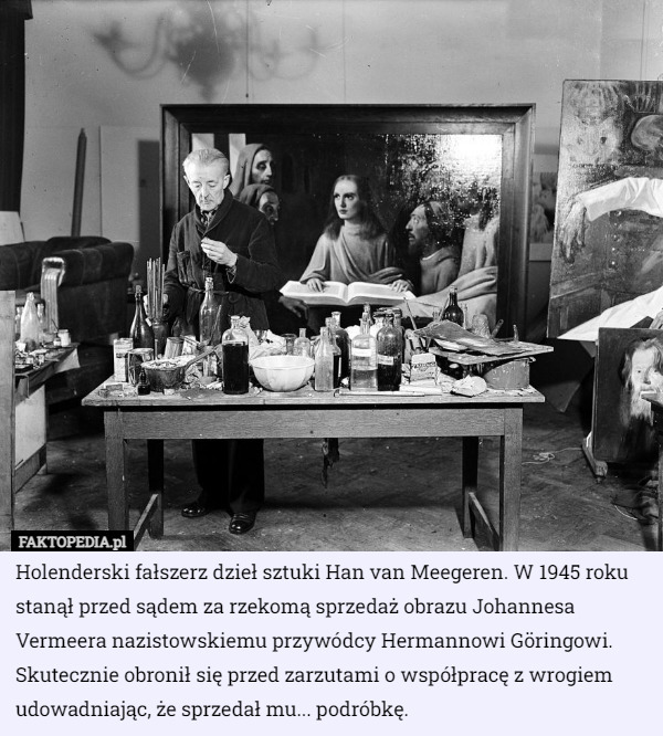 Holenderski fałszerz dzieł sztuki Han van Meegeren. W 1945 roku stanął przed sądem za rzekomą sprzedaż obrazu Johannesa Vermeera nazistowskiemu przywódcy Hermannowi Göringowi. Skutecznie obronił się przed zarzutami o współpracę z wrogiem udowadniając, że sprzedał mu... podróbkę. 