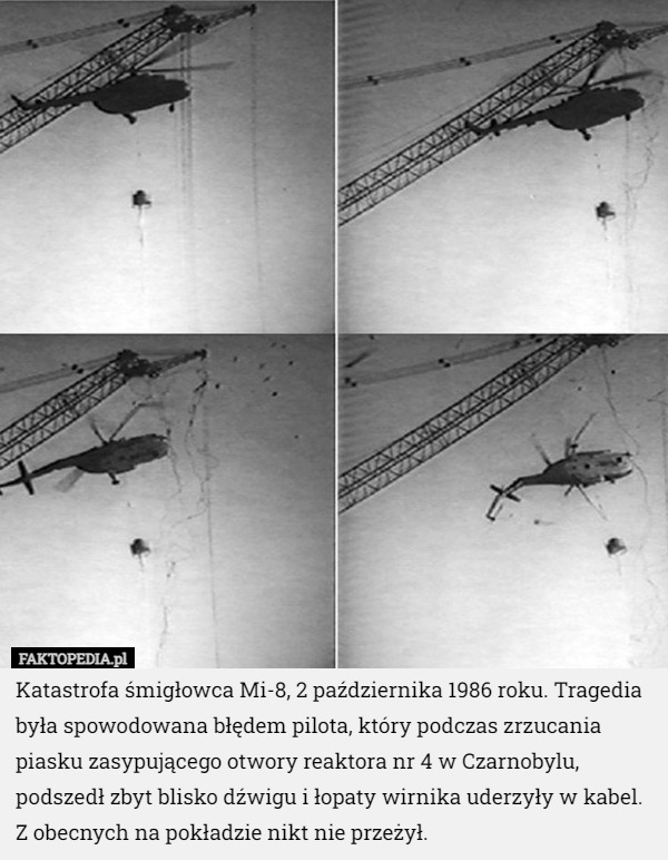 Katastrofa śmigłowca Mi-8, 2 października 1986 roku. Tragedia była spowodowana błędem pilota, który podczas zrzucania piasku zasypującego otwory reaktora nr 4 w Czarnobylu, podszedł zbyt blisko dźwigu i łopaty wirnika uderzyły w kabel. Z obecnych na pokładzie nikt nie przeżył. 