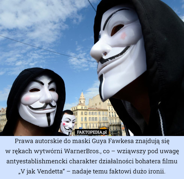 Prawa autorskie do maski Guya Fawkesa znajdują się
w rękach wytwórni WarnerBros., co – wziąwszy pod uwagę antyestablishmencki charakter działalności bohatera filmu „V jak Vendetta” – nadaje temu faktowi dużo ironii. 