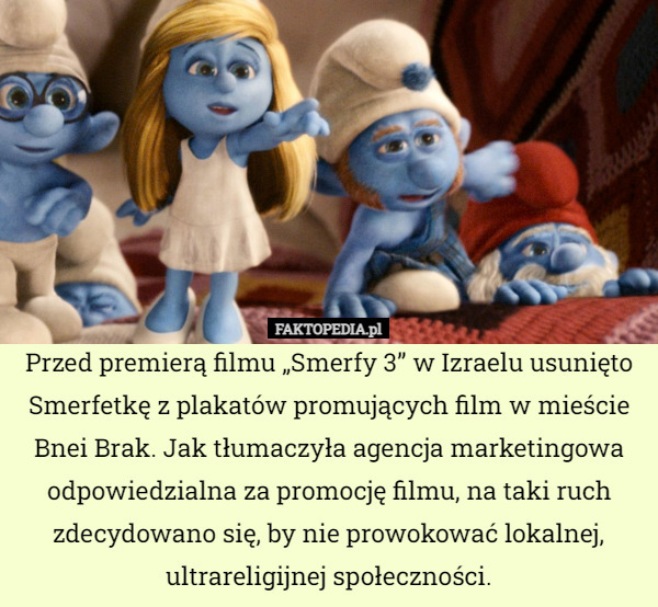 Przed premierą filmu „Smerfy 3” w Izraelu usunięto Smerfetkę z plakatów promujących film w mieście Bnei Brak. Jak tłumaczyła agencja marketingowa odpowiedzialna za promocję filmu, na taki ruch zdecydowano się, by nie prowokować lokalnej, ultrareligijnej społeczności. 
