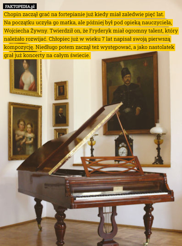 Chopin zaczął grać na fortepianie już kiedy miał zaledwie pięć lat.
 Na początku uczyła go matka, ale później był pod opieką nauczyciela, Wojciecha Żywny. Twierdził on, że Fryderyk miał ogromny talent, który należało rozwijać. Chłopiec już w wieku 7 lat napisał swoją pierwszą kompozycję. Niedługo potem zaczął też występować, a jako nastolatek grał już koncerty na całym świecie. 