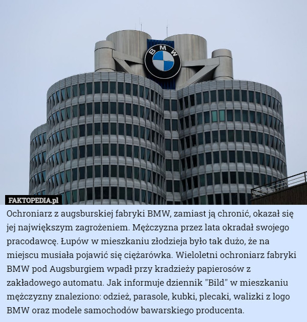 Ochroniarz z augsburskiej fabryki BMW, zamiast ją chronić, okazał się jej największym zagrożeniem. Mężczyzna przez lata okradał swojego pracodawcę. Łupów w mieszkaniu złodzieja było tak dużo, że na miejscu musiała pojawić się ciężarówka. Wieloletni ochroniarz fabryki BMW pod Augsburgiem wpadł przy kradzieży papierosów z zakładowego automatu. Jak informuje dziennik "Bild" w mieszkaniu mężczyzny znaleziono: odzież, parasole, kubki, plecaki, walizki z logo BMW oraz modele samochodów bawarskiego producenta. 
