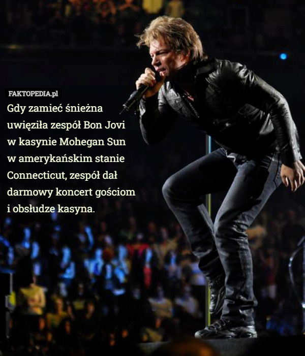 Gdy zamieć śnieżna uwięziła zespół Bon Jovi
 w kasynie Mohegan Sun
 w amerykańskim stanie Connecticut, zespół dał darmowy koncert gościom
 i obsłudze kasyna. 