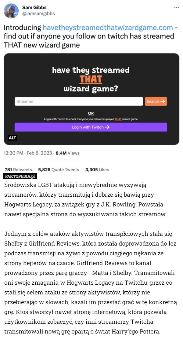Środowiska LGBT atakują i niewybrednie wyzywają streamerów, którzy transmitują i dobrze się bawią przy Hogwarts Legacy, za związek gry z J.K. Rowling. Powstała nawet specjalna strona do wyszukiwania takich streamów.

Jednym z celów ataków aktywistów transpłciowych stała się Shelby z Girlfriend Reviews, która została doprowadzona do łez podczas transmisji na żywo z powodu ciągłego nękania ze strony hejterów na czacie. Girlfriend Reviews to kanał prowadzony przez parę graczy - Matta i Shelby. Transmitowali oni swoje zmagania w Hogwarts Legacy na Twitchu, przez co stali się celem ataku ze strony aktywistów, którzy nie przebierając w słowach, kazali im przestać grać w tę konkretną grę. Ktoś stworzył nawet stronę internetową, która pozwala użytkownikom zobaczyć, czy inni streamerzy Twitcha transmitowali nową grę opartą o świat Harry’ego Pottera. 