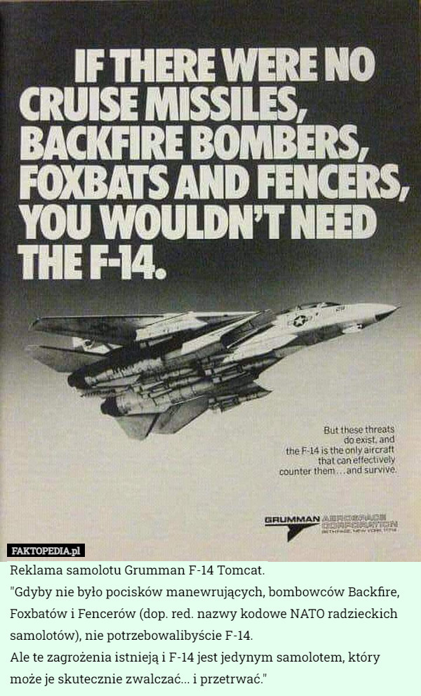 Reklama samolotu Grumman F-14 Tomcat.
"Gdyby nie było pocisków manewrujących, bombowców Backfire, Foxbatów i Fencerów (dop. red. nazwy kodowe NATO radzieckich samolotów), nie potrzebowalibyście F-14.
Ale te zagrożenia istnieją i F-14 jest jedynym samolotem, który może je skutecznie zwalczać... i przetrwać." 