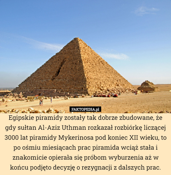Egipskie piramidy zostały tak dobrze zbudowane, że gdy sułtan Al-Aziz Uthman rozkazał rozbiórkę liczącej 3000 lat piramidy Mykerinosa pod koniec XII wieku, to po ośmiu miesiącach prac piramida wciąż stała i znakomicie opierała się próbom wyburzenia aż w końcu podjęto decyzję o rezygnacji z dalszych prac. 