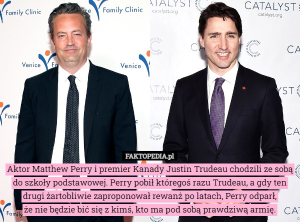 Aktor Matthew Perry i premier Kanady Justin Trudeau chodzili ze sobą do szkoły podstawowej. Perry pobił któregoś razu Trudeau, a gdy ten drugi żartobliwie zaproponował rewanż po latach, Perry odparł,
 że nie będzie bić się z kimś, kto ma pod sobą prawdziwą armię. 
