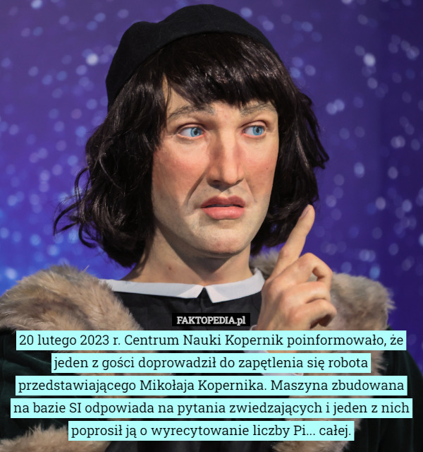20 lutego 2023 r. Centrum Nauki Kopernik poinformowało, że jeden z gości doprowadził do zapętlenia się robota przedstawiającego Mikołaja Kopernika. Maszyna zbudowana na bazie SI odpowiada na pytania zwiedzających i jeden z nich poprosił ją o wyrecytowanie liczby Pi... całej. 