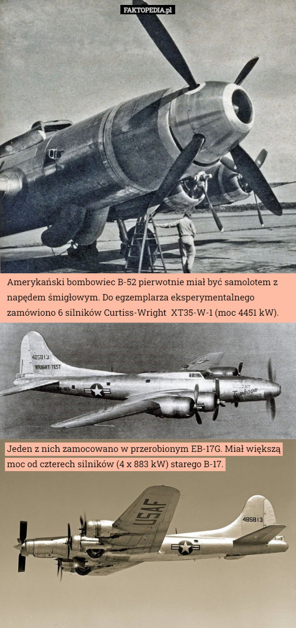 Amerykański bombowiec B-52 pierwotnie miał być samolotem z napędem śmigłowym. Do egzemplarza eksperymentalnego zamówiono 6 silników Curtiss-Wright  XT35-W-1 (moc 4451 kW). Jeden z nich zamocowano w przerobionym EB-17G. Miał większą moc od czterech silników (4 x 883 kW) starego B-17. 