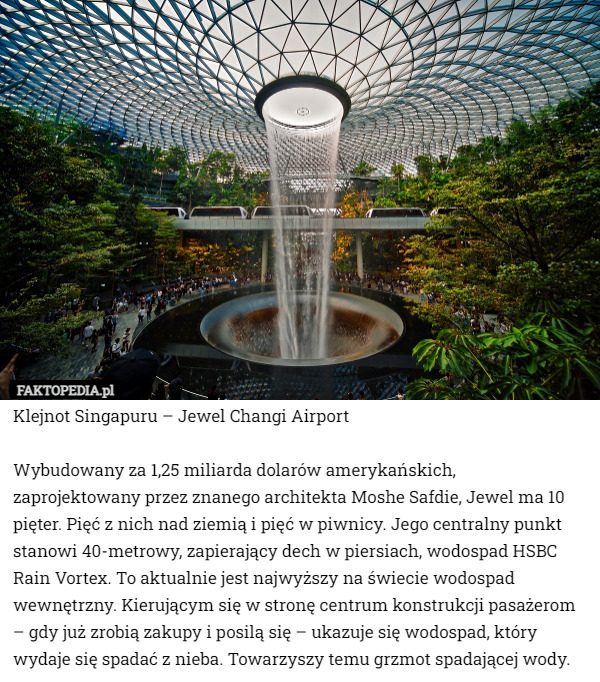 Klejnot Singapuru – Jewel Changi Airport

Wybudowany za 1,25 miliarda dolarów amerykańskich, zaprojektowany przez znanego architekta Moshe Safdie, Jewel ma 10 pięter. Pięć z nich nad ziemią i pięć w piwnicy. Jego centralny punkt stanowi 40-metrowy, zapierający dech w piersiach, wodospad HSBC Rain Vortex. To aktualnie jest najwyższy na świecie wodospad wewnętrzny. Kierującym się w stronę centrum konstrukcji pasażerom – gdy już zrobią zakupy i posilą się – ukazuje się wodospad, który wydaje się spadać z nieba. Towarzyszy temu grzmot spadającej wody. 