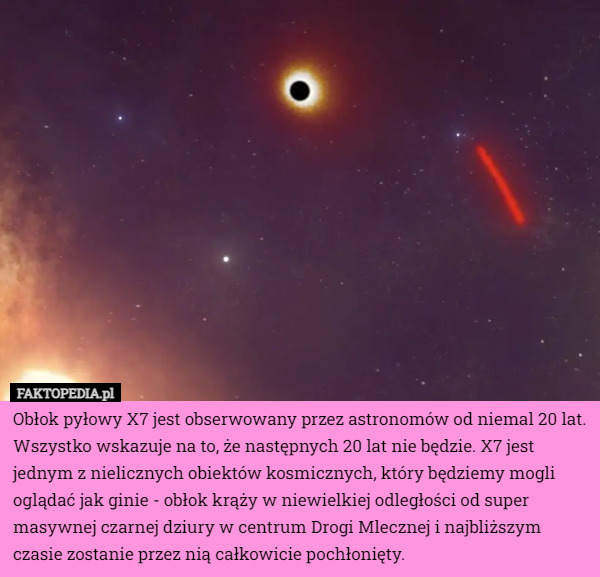 Obłok pyłowy X7 jest obserwowany przez astronomów od niemal 20 lat. Wszystko wskazuje na to, że następnych 20 lat nie będzie. X7 jest jednym z nielicznych obiektów kosmicznych, który będziemy mogli oglądać jak ginie - obłok krąży w niewielkiej odległości od super masywnej czarnej dziury w centrum Drogi Mlecznej i najbliższym czasie zostanie przez nią całkowicie pochłonięty. 