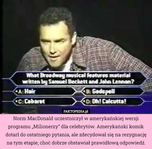 Norm MacDonald uczestniczył w amerykańskiej wersji programu „Milionerzy” dla celebrytów. Amerykański komik dotarł do ostatniego pytania, ale zdecydował się na rezygnację na tym etapie, choć dobrze obstawiał prawidłową odpowiedź. 