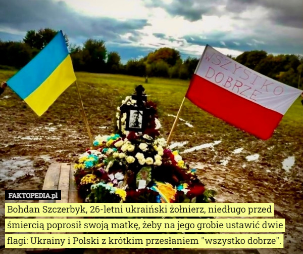Bohdan Szczerbyk, 26-letni ukraiński żołnierz, niedługo przed śmiercią poprosił swoją matkę, żeby na jego grobie ustawić dwie flagi: Ukrainy i Polski z krótkim przesłaniem "wszystko dobrze". 