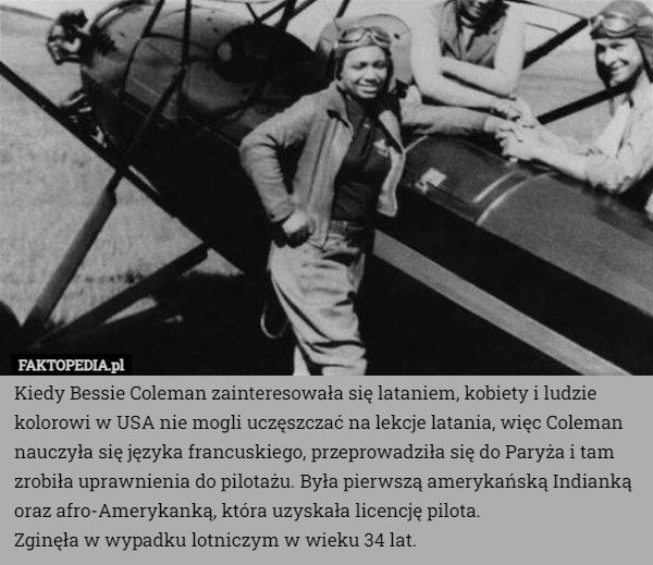 Kiedy Bessie Coleman zainteresowała się lataniem, kobiety i ludzie kolorowi w USA nie mogli uczęszczać na lekcje latania, więc Coleman nauczyła się języka francuskiego, przeprowadziła się do Paryża i tam zrobiła uprawnienia do pilotażu. Była pierwszą amerykańską Indianką oraz afro-Amerykanką, która uzyskała licencję pilota.
Zginęła w wypadku lotniczym w wieku 34 lat. 