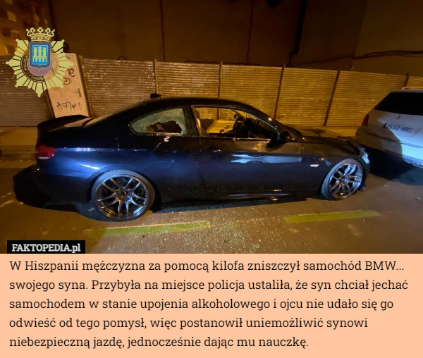 W Hiszpanii mężczyzna za pomocą kilofa zniszczył samochód BMW... swojego syna. Przybyła na miejsce policja ustaliła, że syn chciał jechać samochodem w stanie upojenia alkoholowego i ojcu nie udało się go odwieść od tego pomysł, więc postanowił uniemożliwić synowi niebezpieczną jazdę, jednocześnie dając mu nauczkę. 