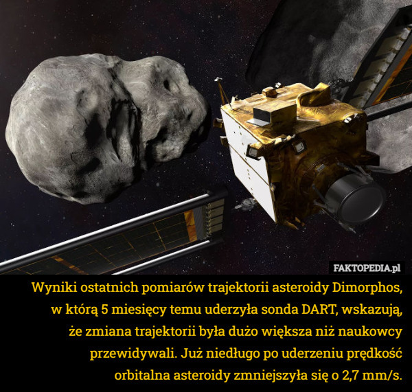 Wyniki ostatnich pomiarów trajektorii asteroidy Dimorphos,
 w którą 5 miesięcy temu uderzyła sonda DART, wskazują,
 że zmiana trajektorii była dużo większa niż naukowcy przewidywali. Już niedługo po uderzeniu prędkość
 orbitalna asteroidy zmniejszyła się o 2,7 mm/s. 